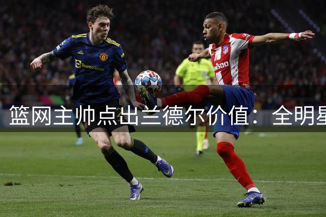 篮网主帅点出兰德尔价值：全明星级季后赛球员，能拉高球队下限